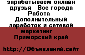 зарабатываем онлайн друзья - Все города Работа » Дополнительный заработок и сетевой маркетинг   . Приморский край